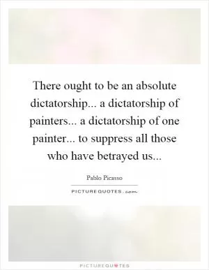 There ought to be an absolute dictatorship... a dictatorship of painters... a dictatorship of one painter... to suppress all those who have betrayed us Picture Quote #1