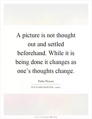 A picture is not thought out and settled beforehand. While it is being done it changes as one’s thoughts change Picture Quote #1