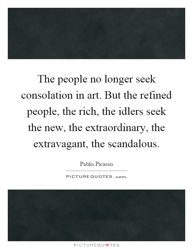 The people no longer seek consolation in art. But the refined people, the rich, the idlers seek the new, the extraordinary, the extravagant, the scandalous Picture Quote #1