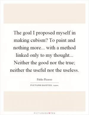 The goal I proposed myself in making cubism? To paint and nothing more... with a method linked only to my thought... Neither the good nor the true; neither the useful nor the useless Picture Quote #1