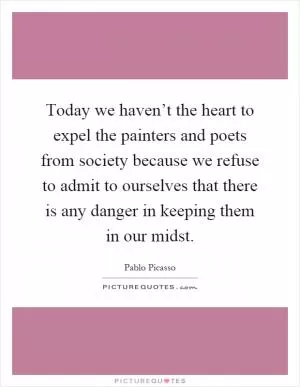 Today we haven’t the heart to expel the painters and poets from society because we refuse to admit to ourselves that there is any danger in keeping them in our midst Picture Quote #1