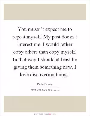 You mustn’t expect me to repeat myself. My past doesn’t interest me. I would rather copy others than copy myself. In that way I should at least be giving them something new. I love discovering things Picture Quote #1
