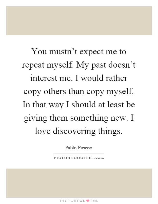 You mustn't expect me to repeat myself. My past doesn't interest me. I would rather copy others than copy myself. In that way I should at least be giving them something new. I love discovering things Picture Quote #1