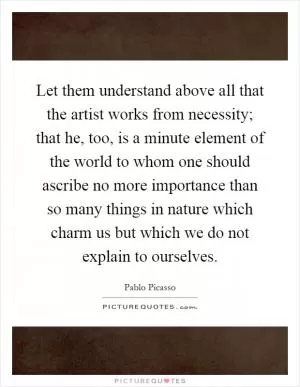 Let them understand above all that the artist works from necessity; that he, too, is a minute element of the world to whom one should ascribe no more importance than so many things in nature which charm us but which we do not explain to ourselves Picture Quote #1