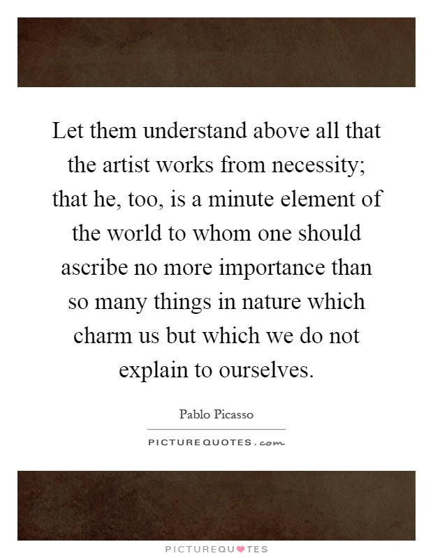 Let them understand above all that the artist works from necessity; that he, too, is a minute element of the world to whom one should ascribe no more importance than so many things in nature which charm us but which we do not explain to ourselves Picture Quote #1