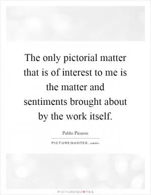 The only pictorial matter that is of interest to me is the matter and sentiments brought about by the work itself Picture Quote #1