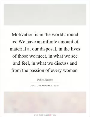 Motivation is in the world around us. We have an infinite amount of material at our disposal, in the lives of those we meet, in what we see and feel, in what we discuss and from the passion of every woman Picture Quote #1