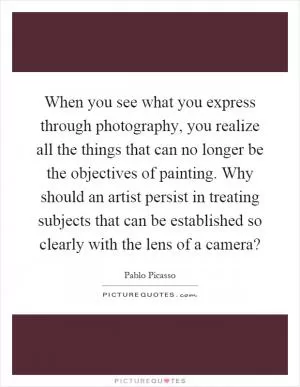 When you see what you express through photography, you realize all the things that can no longer be the objectives of painting. Why should an artist persist in treating subjects that can be established so clearly with the lens of a camera? Picture Quote #1