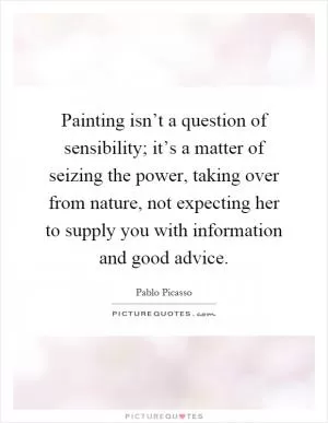 Painting isn’t a question of sensibility; it’s a matter of seizing the power, taking over from nature, not expecting her to supply you with information and good advice Picture Quote #1