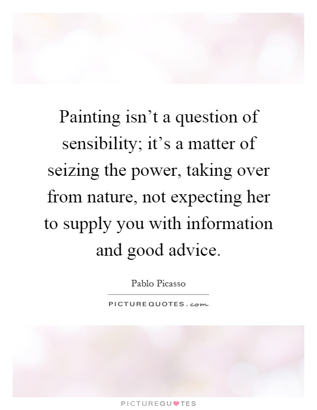 Painting isn't a question of sensibility; it's a matter of seizing the power, taking over from nature, not expecting her to supply you with information and good advice Picture Quote #1