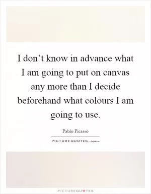 I don’t know in advance what I am going to put on canvas any more than I decide beforehand what colours I am going to use Picture Quote #1