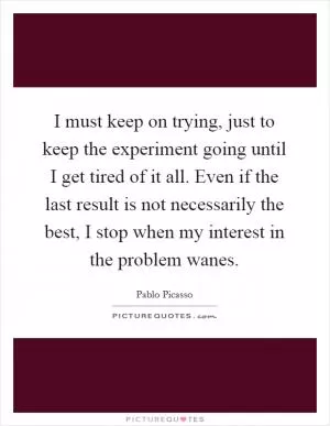 I must keep on trying, just to keep the experiment going until I get tired of it all. Even if the last result is not necessarily the best, I stop when my interest in the problem wanes Picture Quote #1