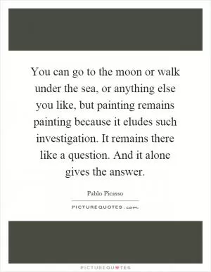 You can go to the moon or walk under the sea, or anything else you like, but painting remains painting because it eludes such investigation. It remains there like a question. And it alone gives the answer Picture Quote #1