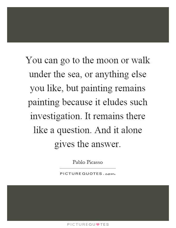 You can go to the moon or walk under the sea, or anything else you like, but painting remains painting because it eludes such investigation. It remains there like a question. And it alone gives the answer Picture Quote #1