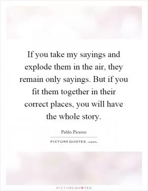 If you take my sayings and explode them in the air, they remain only sayings. But if you fit them together in their correct places, you will have the whole story Picture Quote #1