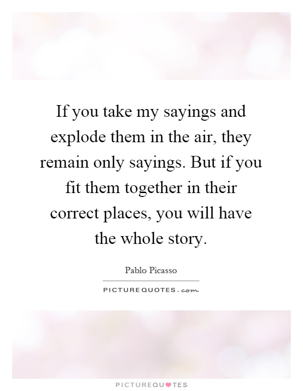 If you take my sayings and explode them in the air, they remain only sayings. But if you fit them together in their correct places, you will have the whole story Picture Quote #1