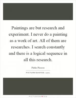 Paintings are but research and experiment. I never do a painting as a work of art. All of them are researches. I search constantly and there is a logical sequence in all this research Picture Quote #1