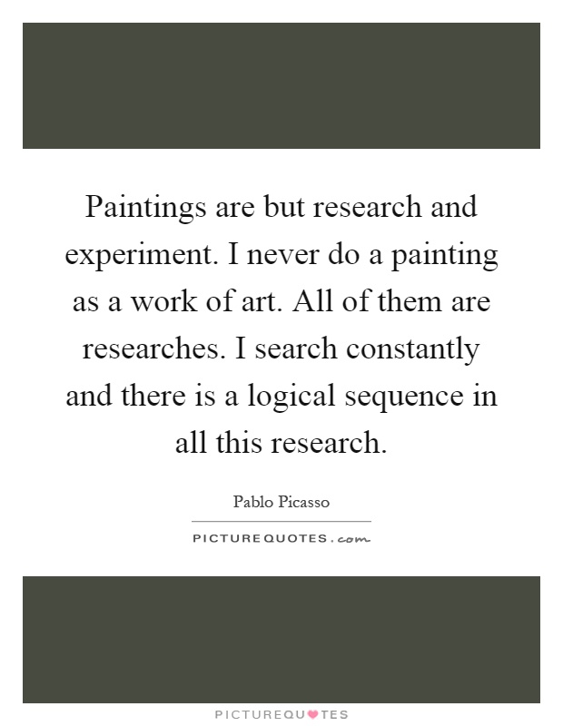 Paintings are but research and experiment. I never do a painting as a work of art. All of them are researches. I search constantly and there is a logical sequence in all this research Picture Quote #1