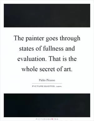The painter goes through states of fullness and evaluation. That is the whole secret of art Picture Quote #1