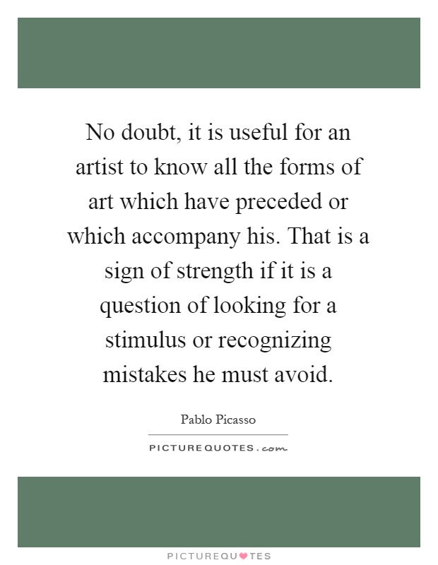 No doubt, it is useful for an artist to know all the forms of art which have preceded or which accompany his. That is a sign of strength if it is a question of looking for a stimulus or recognizing mistakes he must avoid Picture Quote #1
