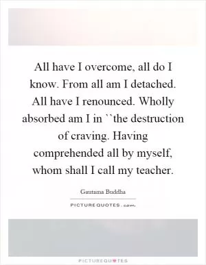 All have I overcome, all do I know. From all am I detached. All have I renounced. Wholly absorbed am I in ``the destruction of craving. Having comprehended all by myself, whom shall I call my teacher Picture Quote #1