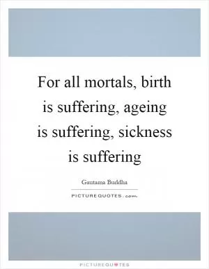 For all mortals, birth is suffering, ageing is suffering, sickness is suffering Picture Quote #1