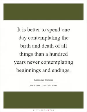 It is better to spend one day contemplating the birth and death of all things than a hundred years never contemplating beginnings and endings Picture Quote #1