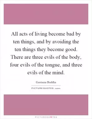 All acts of living become bad by ten things, and by avoiding the ten things they become good. There are three evils of the body, four evils of the tongue, and three evils of the mind Picture Quote #1