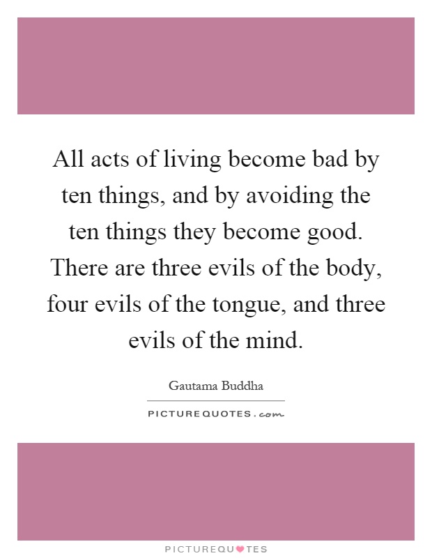 All acts of living become bad by ten things, and by avoiding the ten things they become good. There are three evils of the body, four evils of the tongue, and three evils of the mind Picture Quote #1