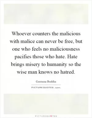 Whoever counters the malicious with malice can never be free, but one who feels no maliciousness pacifies those who hate. Hate brings misery to humanity so the wise man knows no hatred Picture Quote #1