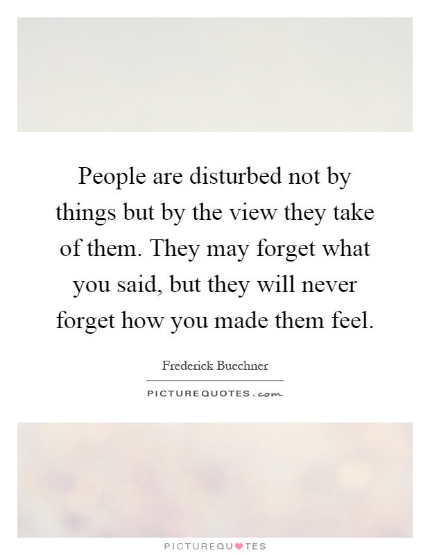 People are disturbed not by things but by the view they take of them. They may forget what you said, but they will never forget how you made them feel Picture Quote #1
