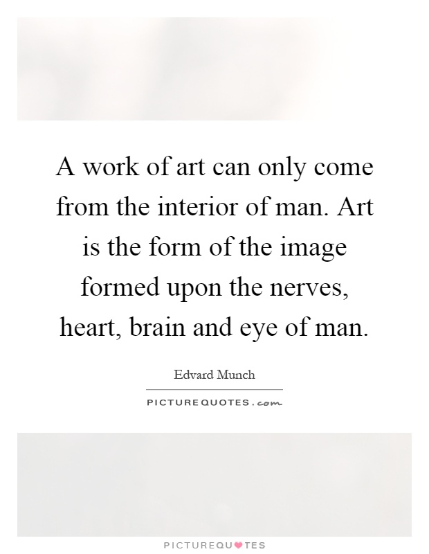 A work of art can only come from the interior of man. Art is the form of the image formed upon the nerves, heart, brain and eye of man Picture Quote #1