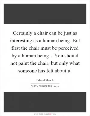 Certainly a chair can be just as interesting as a human being. But first the chair must be perceived by a human being... You should not paint the chair, but only what someone has felt about it Picture Quote #1