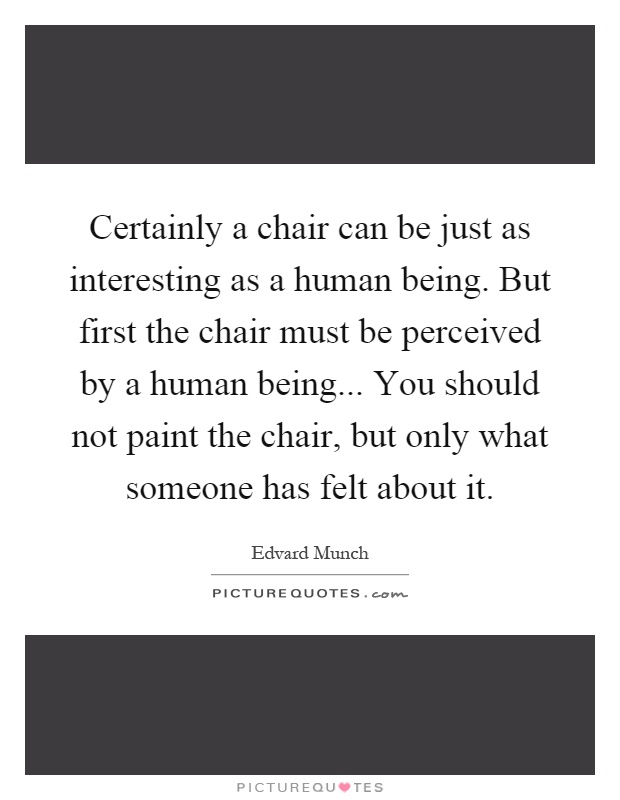 Certainly a chair can be just as interesting as a human being. But first the chair must be perceived by a human being... You should not paint the chair, but only what someone has felt about it Picture Quote #1