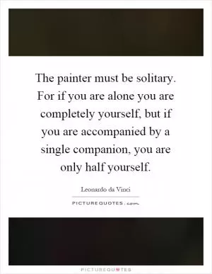 The painter must be solitary. For if you are alone you are completely yourself, but if you are accompanied by a single companion, you are only half yourself Picture Quote #1