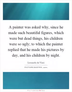 A painter was asked why, since he made such beautiful figures, which were but dead things, his children were so ugly; to which the painter replied that he made his pictures by day, and his children by night Picture Quote #1