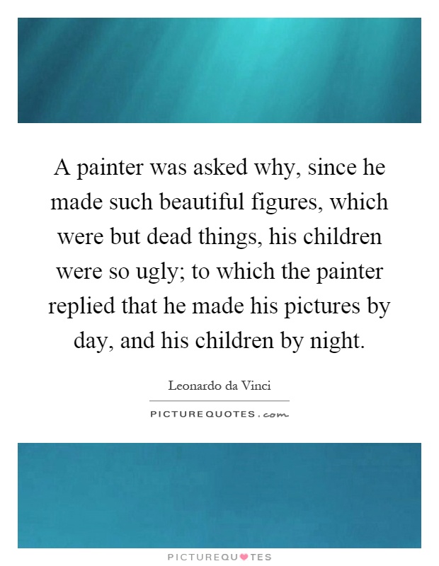 A painter was asked why, since he made such beautiful figures, which were but dead things, his children were so ugly; to which the painter replied that he made his pictures by day, and his children by night Picture Quote #1