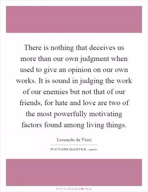 There is nothing that deceives us more than our own judgment when used to give an opinion on our own works. It is sound in judging the work of our enemies but not that of our friends, for hate and love are two of the most powerfully motivating factors found among living things Picture Quote #1