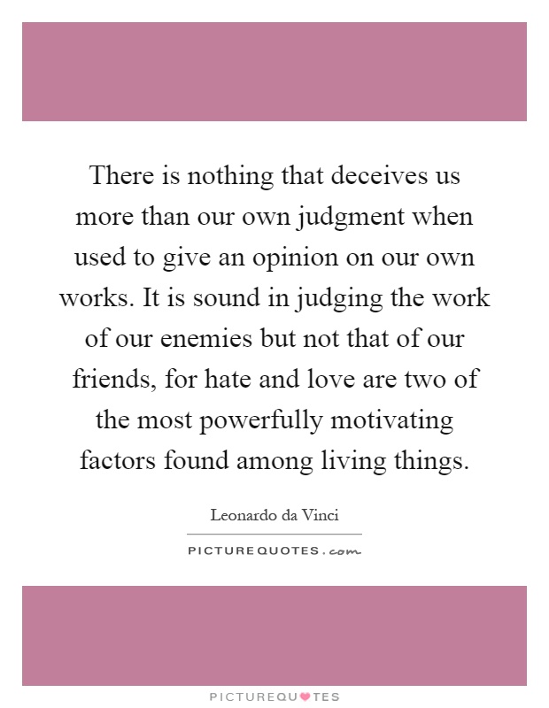 There is nothing that deceives us more than our own judgment when used to give an opinion on our own works. It is sound in judging the work of our enemies but not that of our friends, for hate and love are two of the most powerfully motivating factors found among living things Picture Quote #1