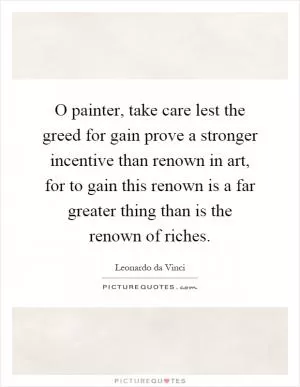 O painter, take care lest the greed for gain prove a stronger incentive than renown in art, for to gain this renown is a far greater thing than is the renown of riches Picture Quote #1