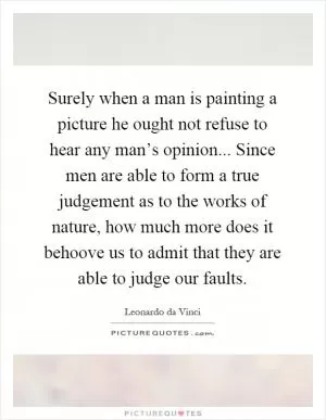 Surely when a man is painting a picture he ought not refuse to hear any man’s opinion... Since men are able to form a true judgement as to the works of nature, how much more does it behoove us to admit that they are able to judge our faults Picture Quote #1