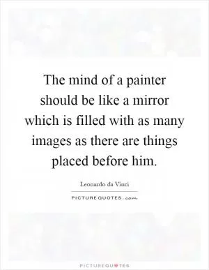 The mind of a painter should be like a mirror which is filled with as many images as there are things placed before him Picture Quote #1