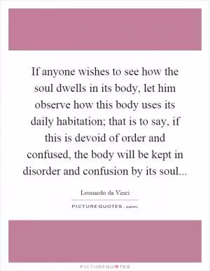 If anyone wishes to see how the soul dwells in its body, let him observe how this body uses its daily habitation; that is to say, if this is devoid of order and confused, the body will be kept in disorder and confusion by its soul Picture Quote #1