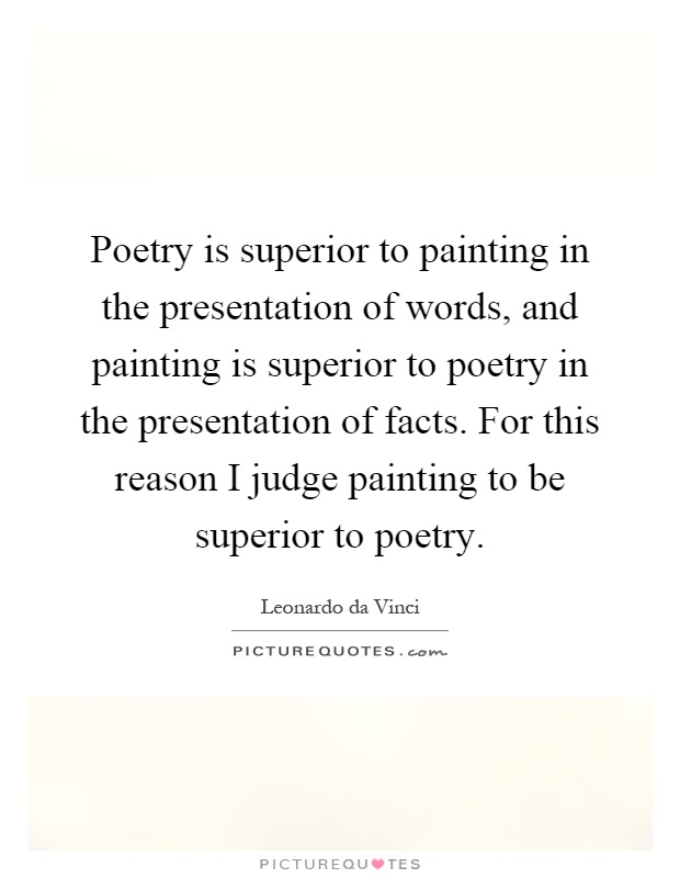 Poetry is superior to painting in the presentation of words, and painting is superior to poetry in the presentation of facts. For this reason I judge painting to be superior to poetry Picture Quote #1