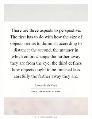 There are three aspects to perspective. The first has to do with how the size of objects seems to diminish according to distance: the second, the manner in which colors change the farther away they are from the eye; the third defines how objects ought to be finished less carefully the farther away they are Picture Quote #1