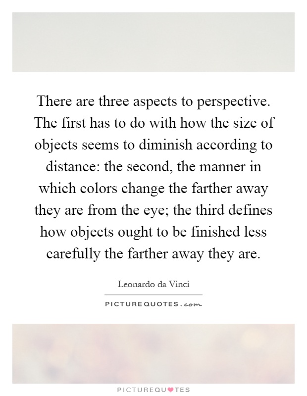There are three aspects to perspective. The first has to do with how the size of objects seems to diminish according to distance: the second, the manner in which colors change the farther away they are from the eye; the third defines how objects ought to be finished less carefully the farther away they are Picture Quote #1