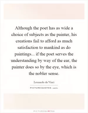 Although the poet has as wide a choice of subjects as the painter, his creations fail to afford as much satisfaction to mankind as do paintings... if the poet serves the understanding by way of the ear, the painter does so by the eye, which is the nobler sense Picture Quote #1