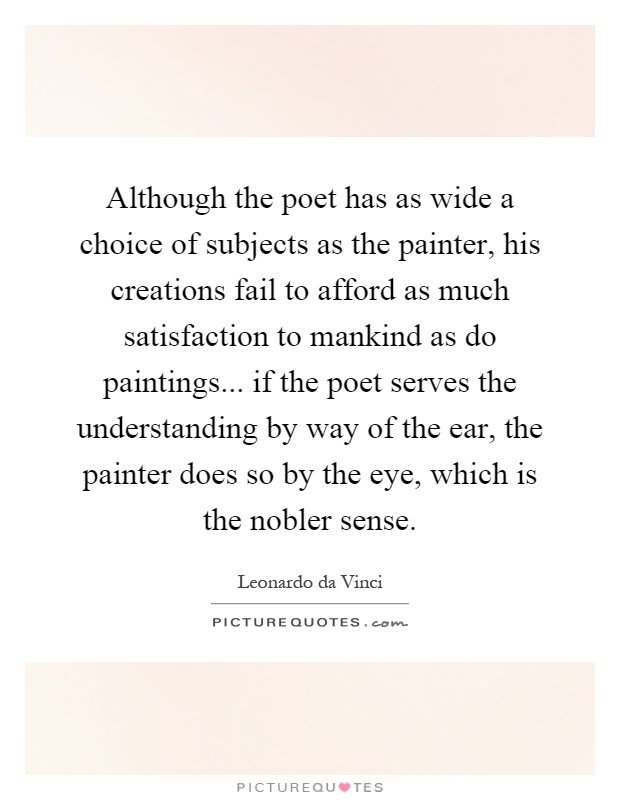Although the poet has as wide a choice of subjects as the painter, his creations fail to afford as much satisfaction to mankind as do paintings... if the poet serves the understanding by way of the ear, the painter does so by the eye, which is the nobler sense Picture Quote #1