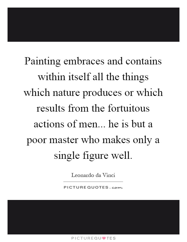 Painting embraces and contains within itself all the things which nature produces or which results from the fortuitous actions of men... he is but a poor master who makes only a single figure well Picture Quote #1