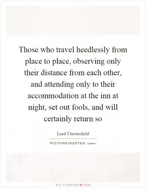 Those who travel heedlessly from place to place, observing only their distance from each other, and attending only to their accommodation at the inn at night, set out fools, and will certainly return so Picture Quote #1